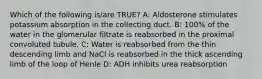Which of the following is/are TRUE? A: Aldosterone stimulates potassium absorption in the collecting duct. B: 100% of the water in the glomerular filtrate is reabsorbed in the proximal convoluted tubule. C: Water is reabsorbed from the thin descending limb and NaCl is reabsorbed in the thick ascending limb of the loop of Henle D: ADH inhibits urea reabsorption