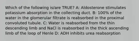 Which of the following is/are TRUE? A: Aldosterone stimulates potassium absorption in the collecting duct. B: 100% of the water in the glomerular filtrate is reabsorbed in the proximal convoluted tubule. C: Water is reabsorbed from the thin descending limb and NaCl is reabsorbed in the thick ascending limb of the loop of Henle D: ADH inhibits urea reabsorption