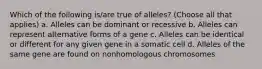 Which of the following is/are true of alleles? (Choose all that applies) a. Alleles can be dominant or recessive b. Alleles can represent alternative forms of a gene c. Alleles can be identical or different for any given gene in a somatic cell d. Alleles of the same gene are found on nonhomologous chromosomes