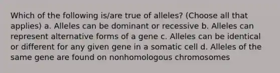 Which of the following is/are true of alleles? (Choose all that applies) a. Alleles can be dominant or recessive b. Alleles can represent alternative forms of a gene c. Alleles can be identical or different for any given gene in a somatic cell d. Alleles of the same gene are found on nonhomologous chromosomes