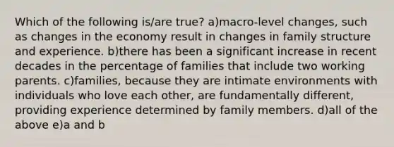 Which of the following is/are true? a)macro-level changes, such as changes in the economy result in changes in family structure and experience. b)there has been a significant increase in recent decades in the percentage of families that include two working parents. c)families, because they are intimate environments with individuals who love each other, are fundamentally different, providing experience determined by family members. d)all of the above e)a and b