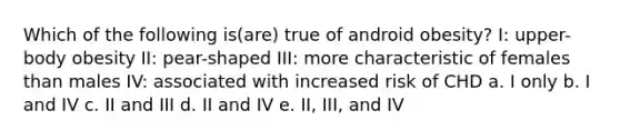 Which of the following is(are) true of android obesity? I: upper-body obesity II: pear-shaped III: more characteristic of females than males IV: associated with increased risk of CHD a. I only b. I and IV c. II and III d. II and IV e. II, III, and IV