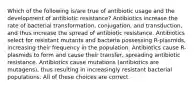 Which of the following is/are true of antibiotic usage and the development of antibiotic resistance? Antibiotics increase the rate of bacterial transformation, conjugation, and transduction, and thus increase the spread of antibiotic resistance. Antibiotics select for resistant mutants and bacteria possessing R-plasmids, increasing their frequency in the population. Antibiotics cause R-plasmids to form and cause their transfer, spreading antibiotic resistance. Antibiotics cause mutations (antibiotics are mutagens), thus resulting in increasingly resistant bacterial populations. All of these choices are correct.