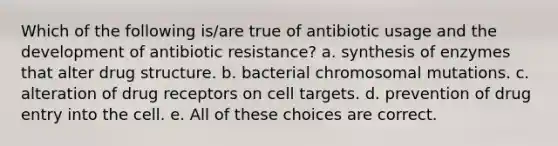 Which of the following is/are true of antibiotic usage and the development of antibiotic resistance? a. synthesis of enzymes that alter drug structure. b. bacterial chromosomal mutations. c. alteration of drug receptors on cell targets. d. prevention of drug entry into the cell. e. All of these choices are correct.