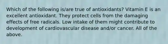 Which of the following is/are true of antioxidants? Vitamin E is an excellent antioxidant. They protect cells from the damaging effects of free radicals. Low intake of them might contribute to development of cardiovascular disease and/or cancer. All of the above.