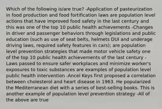 Which of the following is/are true? -Application of pasteurization in food production and food fortification laws are population level actions that have improved food safety in the last century and this was one of the top 10 public health achievements -Changes in driver and passenger behaviors through legislations and public education (such as use of seat belts, helmets DUI and underage driving laws, required safety features in cars); are population level prevention strategies that made motor vehicle safety one of the top 10 public health achievements of the last century -Laws passed to ensure safer workplaces and minimize worker's exposures to toxic substances are examples of population level public health intervention -Ancel Keys first proposed a correlation between cholesterol and heart disease in 1963. He popularized the Mediterranean diet with a series of best-selling books. This is another example of population level prevention strategy -All of the above are true