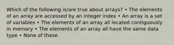 Which of the following is/are true about arrays? • The elements of an array are accessed by an integer index • An array is a set of variables • The elements of an array all located contiguously in memory • The elements of an array all have the same data type • None of these