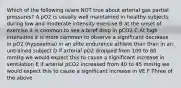 Which of the following is/are NOT true about arterial gas partial pressures? A pO2 is usually well maintained in healthy subjects during low and moderate intensity exercise B at the onset of exercise it is common to see a brief drop in pCO2 C At high intensities it is more common to observe a significant decrease in pO2 (hypoxemia) in an elite endurance athlete than than in an untrained subject D if arterial pO2 dropped from 100 to 80 mmHg we would expect this to cause a significant increase in ventilation E if arterial pCO2 increased from 40 to 45 mmHg we would expect this to cause a significant increase in VE F Three of the above