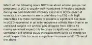 Which of the following is/are NOT true about arterial gas partial pressures? a pO2 is usually well maintained in healthy subjects during low and moderate intensity exercise b at the onset of exercise it is common to see a brief drop in pCO2 c At high intensities it is more common to observe a significant decrease in pO2 (hypoxemia) in an elite endurance athlete than than in an untrained subject d if arterial pO2 dropped from 100 to 80 mmHg we would expect this to cause a significant increase in ventilation e if arterial pCO2 increased from 40 to 45 mmHg we would expect this to cause a significant increase in VE f Three of the above