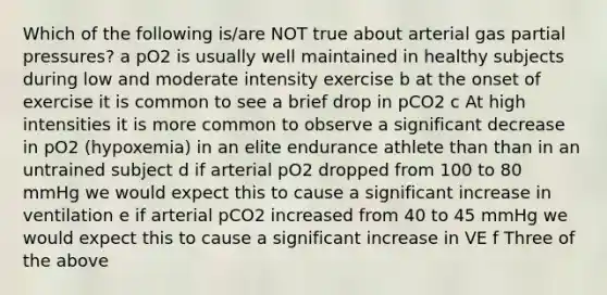 Which of the following is/are NOT true about arterial gas partial pressures? a pO2 is usually well maintained in healthy subjects during low and moderate intensity exercise b at the onset of exercise it is common to see a brief drop in pCO2 c At high intensities it is more common to observe a significant decrease in pO2 (hypoxemia) in an elite endurance athlete than than in an untrained subject d if arterial pO2 dropped from 100 to 80 mmHg we would expect this to cause a significant increase in ventilation e if arterial pCO2 increased from 40 to 45 mmHg we would expect this to cause a significant increase in VE f Three of the above