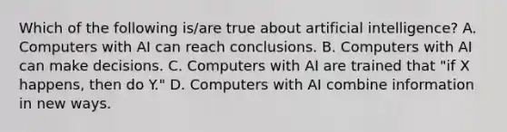 Which of the following is/are true about artificial intelligence? A. Computers with AI can reach conclusions. B. Computers with AI can make decisions. C. Computers with AI are trained that "if X happens, then do Y." D. Computers with AI combine information in new ways.