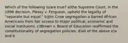 Which of the following is/are true? a)the Supreme Court, in the 1896 decision, Plessy v. Ferguson, upheld the legality of "separate but equal." b)Jim Crow segregation a barred African Americans from fair access to major political, economic and social instituions. c)Brown v. Board of Education reaffirmed the constitutionality of segregation policies. d)all of the above e)a and b