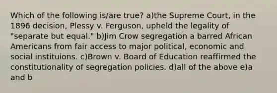 Which of the following is/are true? a)the Supreme Court, in the 1896 decision, Plessy v. Ferguson, upheld the legality of "separate but equal." b)Jim Crow segregation a barred African Americans from fair access to major political, economic and social instituions. c)Brown v. Board of Education reaffirmed the constitutionality of segregation policies. d)all of the above e)a and b