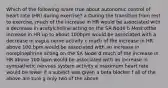 Which of the following is/are true about autonomic control of heart rate (HR) during exercise? a During the transition from rest to exercise, much of the increase in HR would be associated with a decrease in acetylcholine acting on the SA Node b Most ofthe increase in HR up to about 100bpm would be associated with a decrease in vagus nerve activity c much of the increase in HR above 100 bpm would be associated with an increase in norepinephrine acting on the SA Node d much of the increase in HR above 100 bpm would be associated with an increase in sympathetic nervous system activity e maximum heart rate would be lower if a subejct was given a beta blocker f all of the above are ture g only two of the above