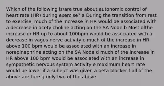 Which of the following is/are true about autonomic control of heart rate (HR) during exercise? a During the transition from rest to exercise, much of the increase in HR would be associated with a decrease in acetylcholine acting on the SA Node b Most ofthe increase in HR up to about 100bpm would be associated with a decrease in vagus nerve activity c much of the increase in HR above 100 bpm would be associated with an increase in norepinephrine acting on the SA Node d much of the increase in HR above 100 bpm would be associated with an increase in sympathetic nervous system activity e maximum heart rate would be lower if a subejct was given a beta blocker f all of the above are ture g only two of the above