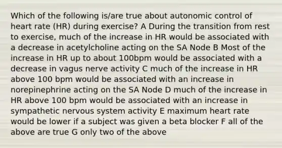 Which of the following is/are true about autonomic control of heart rate (HR) during exercise? A During the transition from rest to exercise, much of the increase in HR would be associated with a decrease in acetylcholine acting on the SA Node B Most of the increase in HR up to about 100bpm would be associated with a decrease in vagus nerve activity C much of the increase in HR above 100 bpm would be associated with an increase in norepinephrine acting on the SA Node D much of the increase in HR above 100 bpm would be associated with an increase in sympathetic nervous system activity E maximum heart rate would be lower if a subject was given a beta blocker F all of the above are true G only two of the above