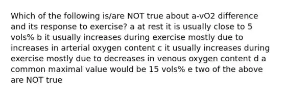 Which of the following is/are NOT true about a-vO2 difference and its response to exercise? a at rest it is usually close to 5 vols% b it usually increases during exercise mostly due to increases in arterial oxygen content c it usually increases during exercise mostly due to decreases in venous oxygen content d a common maximal value would be 15 vols% e two of the above are NOT true