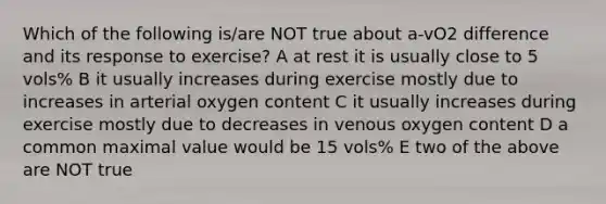 Which of the following is/are NOT true about a-vO2 difference and its response to exercise? A at rest it is usually close to 5 vols% B it usually increases during exercise mostly due to increases in arterial oxygen content C it usually increases during exercise mostly due to decreases in venous oxygen content D a common maximal value would be 15 vols% E two of the above are NOT true