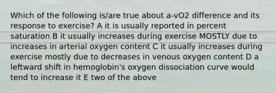 Which of the following is/are true about a-vO2 difference and its response to exercise? A it is usually reported in percent saturation B it usually increases during exercise MOSTLY due to increases in arterial oxygen content C it usually increases during exercise mostly due to decreases in venous oxygen content D a leftward shift in hemoglobin's oxygen dissociation curve would tend to increase it E two of the above