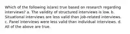 Which of the following is(are) true based on research regarding interviews? a. The validity of structured interviews is low. b. Situational interviews are less valid than job-related interviews. c. Panel interviews were less valid than individual interviews. d. All of the above are true.