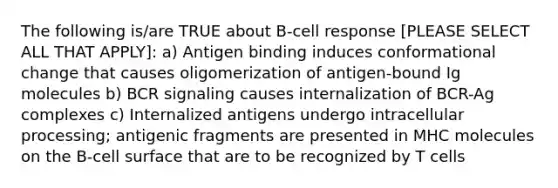 The following is/are TRUE about B-cell response [PLEASE SELECT ALL THAT APPLY]: a) Antigen binding induces conformational change that causes oligomerization of antigen-bound Ig molecules b) BCR signaling causes internalization of BCR-Ag complexes c) Internalized antigens undergo intracellular processing; antigenic fragments are presented in MHC molecules on the B-cell surface that are to be recognized by T cells