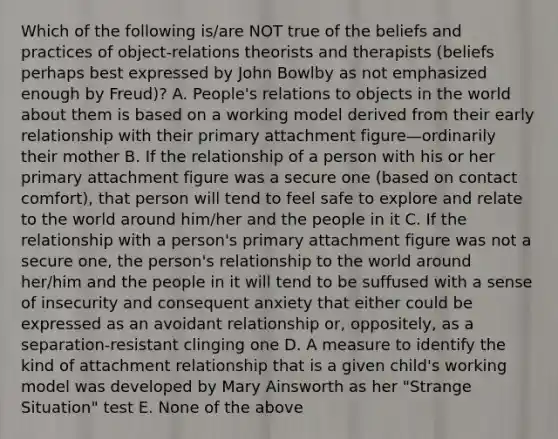 Which of the following is/are NOT true of the beliefs and practices of object-relations theorists and therapists (beliefs perhaps best expressed by John Bowlby as not emphasized enough by Freud)? A. People's relations to objects in the world about them is based on a working model derived from their early relationship with their primary attachment figure—ordinarily their mother B. If the relationship of a person with his or her primary attachment figure was a secure one (based on contact comfort), that person will tend to feel safe to explore and relate to the world around him/her and the people in it C. If the relationship with a person's primary attachment figure was not a secure one, the person's relationship to the world around her/him and the people in it will tend to be suffused with a sense of insecurity and consequent anxiety that either could be expressed as an avoidant relationship or, oppositely, as a separation-resistant clinging one D. A measure to identify the kind of attachment relationship that is a given child's working model was developed by Mary Ainsworth as her "Strange Situation" test E. None of the above