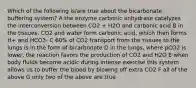 Which of the following is/are true about the bicarbonate buffering system? A the enzyme carbonic anhydrase catalyzes the interconversion between CO2 + H2O and carbonic acid B in the tissues, CO2 and water form carbonic acid, which then forms H+ and HCO3- C 60% of CO2 transport from the tissues to the lungs is in the form of bicarbonate D in the lungs, where pCO2 is lower, the reaction favors the production of CO2 and H2O E when body fluids become acidic during intense exercise this system allows us to buffer the blood by blowing off extra CO2 F all of the above G only two of the above are true