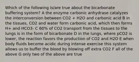 Which of the following is/are true about the bicarbonate buffering system? A the enzyme carbonic anhydrase catalyzes the interconversion between CO2 + H2O and carbonic acid B in the tissues, CO2 and water form carbonic acid, which then forms H+ and HCO3- C 60% of CO2 transport from the tissues to the lungs is in the form of bicarbonate D in the lungs, where pCO2 is lower, the reaction favors the production of CO2 and H2O E when body fluids become acidic during intense exercise this system allows us to buffer the blood by blowing off extra CO2 F all of the above G only two of the above are true