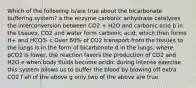 Which of the following is/are true about the bicarbonate buffering system? a the enzyme carbonic anhydrase catalyzes the interconversion between CO2 + H2O and carbonic acid b in the tissues, CO2 and water form carbonic acid, which then forms H+ and HCO3- c Over 60% of CO2 transport from the tissues to the lungs is in the form of bicarbonate d in the lungs, where pCO2 is lower, the reaction favors the production of CO2 and H2O e when body fluids become acidic during intense exercise this system allows us to buffer the blood by blowing off extra CO2 f all of the above g only two of the above are true