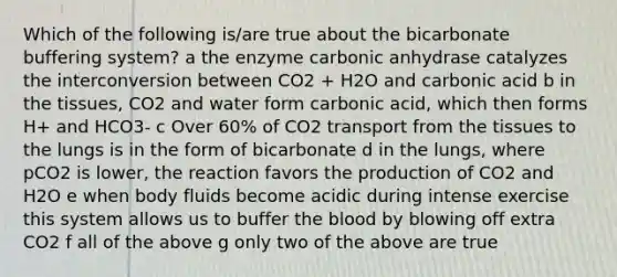 Which of the following is/are true about the bicarbonate buffering system? a the enzyme carbonic anhydrase catalyzes the interconversion between CO2 + H2O and carbonic acid b in the tissues, CO2 and water form carbonic acid, which then forms H+ and HCO3- c Over 60% of CO2 transport from the tissues to the lungs is in the form of bicarbonate d in the lungs, where pCO2 is lower, the reaction favors the production of CO2 and H2O e when body fluids become acidic during intense exercise this system allows us to buffer the blood by blowing off extra CO2 f all of the above g only two of the above are true