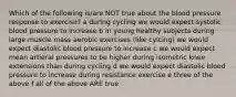 Which of the following is/are NOT true about the blood pressure response to exercise? a during cycling we would expect systolic blood pressure to increase b in young healthy subjects during large muscle mass aerobic exercises (like cylcing) we would expect diastolic blood pressure to increase c we would expect mean artieral pressures to be higher during isometric knee extensions than during cycling d we would expect diastolic blood pressure to increase during resistance exercise e three of the above f all of the above ARE true