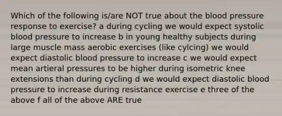 Which of the following is/are NOT true about <a href='https://www.questionai.com/knowledge/k7oXMfj7lk-the-blood' class='anchor-knowledge'>the blood</a> pressure response to exercise? a during cycling we would expect systolic blood pressure to increase b in young healthy subjects during large muscle mass aerobic exercises (like cylcing) we would expect diastolic blood pressure to increase c we would expect mean artieral pressures to be higher during isometric knee extensions than during cycling d we would expect diastolic blood pressure to increase during resistance exercise e three of the above f all of the above ARE true