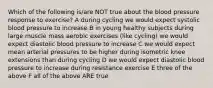 Which of the following is/are NOT true about the blood pressure response to exercise? A during cycling we would expect systolic blood pressure to increase B in young healthy subjects during large muscle mass aerobic exercises (like cycling) we would expect diastolic blood pressure to increase C we would expect mean arterial pressures to be higher during isometric knee extensions than during cycling D we would expect diastolic blood pressure to increase during resistance exercise E three of the above F all of the above ARE true