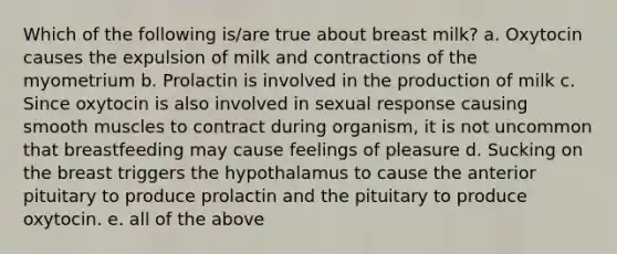 Which of the following is/are true about breast milk? a. Oxytocin causes the expulsion of milk and contractions of the myometrium b. Prolactin is involved in the production of milk c. Since oxytocin is also involved in sexual response causing smooth muscles to contract during organism, it is not uncommon that breastfeeding may cause feelings of pleasure d. Sucking on the breast triggers the hypothalamus to cause the anterior pituitary to produce prolactin and the pituitary to produce oxytocin. e. all of the above