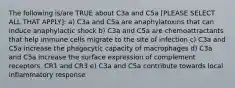 The following is/are TRUE about C3a and C5a [PLEASE SELECT ALL THAT APPLY]: a) C3a and C5a are anaphylatoxins that can induce anaphylactic shock b) C3a and C5a are chemoattractants that help immune cells migrate to the site of infection c) C3a and C5a increase the phagocytic capacity of macrophages d) C3a and C5a increase the surface expression of complement receptors, CR1 and CR3 e) C3a and C5a contribute towards local inflammatory response