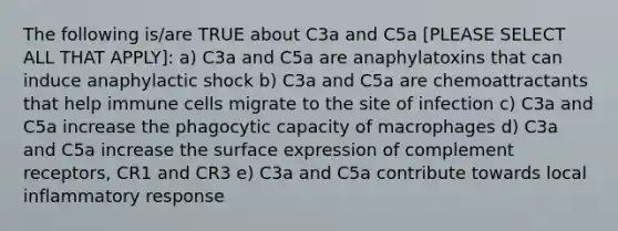 The following is/are TRUE about C3a and C5a [PLEASE SELECT ALL THAT APPLY]: a) C3a and C5a are anaphylatoxins that can induce anaphylactic shock b) C3a and C5a are chemoattractants that help immune cells migrate to the site of infection c) C3a and C5a increase the phagocytic capacity of macrophages d) C3a and C5a increase the surface expression of complement receptors, CR1 and CR3 e) C3a and C5a contribute towards local inflammatory response