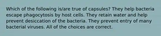 Which of the following is/are true of capsules? They help bacteria escape phagocytosis by host cells. They retain water and help prevent desiccation of the bacteria. They prevent entry of many bacterial viruses. All of the choices are correct.