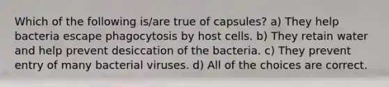 Which of the following is/are true of capsules? a) They help bacteria escape phagocytosis by host cells. b) They retain water and help prevent desiccation of the bacteria. c) They prevent entry of many bacterial viruses. d) All of the choices are correct.