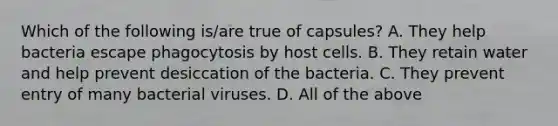 Which of the following is/are true of capsules? A. They help bacteria escape phagocytosis by host cells. B. They retain water and help prevent desiccation of the bacteria. C. They prevent entry of many bacterial viruses. D. All of the above