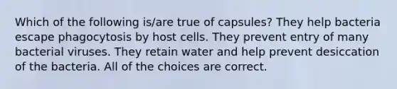 Which of the following is/are true of capsules? They help bacteria escape phagocytosis by host cells. They prevent entry of many bacterial viruses. They retain water and help prevent desiccation of the bacteria. All of the choices are correct.