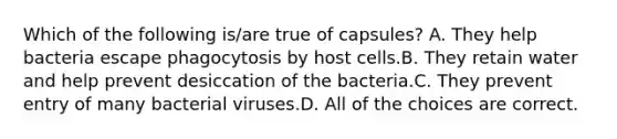 Which of the following is/are true of capsules? A. They help bacteria escape phagocytosis by host cells.B. They retain water and help prevent desiccation of the bacteria.C. They prevent entry of many bacterial viruses.D. All of the choices are correct.