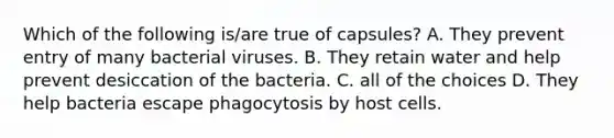 Which of the following is/are true of capsules? A. They prevent entry of many bacterial viruses. B. They retain water and help prevent desiccation of the bacteria. C. all of the choices D. They help bacteria escape phagocytosis by host cells.