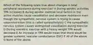 Which of the following is/are true about changes in total peripheral resistance during exercise? A During aerobic activities TPR increases B during aerobic exercise local factors in the active muscles cause vasodilation and decrease resistance even though the sympathetic nervous system is trying to cause vasoconstriction (this is called sympatholysis) C the sympathetic nervous system causes widespread vasodilation during exercise D During isometric exercise with a heavy weight TPR would decrease E An increase in TPR would mean that there would be greater systemic vascular conductance (SVC) F All of the above G None of the above