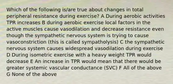 Which of the following is/are true about changes in total peripheral resistance during exercise? A During aerobic activities TPR increases B during aerobic exercise local factors in the active muscles cause vasodilation and decrease resistance even though the sympathetic nervous system is trying to cause vasoconstriction (this is called sympatholysis) C the sympathetic nervous system causes widespread vasodilation during exercise D During isometric exercise with a heavy weight TPR would decrease E An increase in TPR would mean that there would be greater systemic vascular conductance (SVC) F All of the above G None of the above