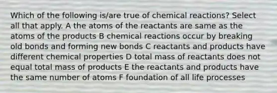 Which of the following is/are true of chemical reactions? Select all that apply. A the atoms of the reactants are same as the atoms of the products B chemical reactions occur by breaking old bonds and forming new bonds C reactants and products have different chemical properties D total mass of reactants does not equal total mass of products E the reactants and products have the same number of atoms F foundation of all life processes