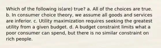 Which of the following is(are) true? a. All of the choices are true. b. In consumer choice theory, we assume all goods and services are inferior. c. Utility maximization requires seeking the greatest utility from a given budget. d. A budget constraint limits what a poor consumer can spend, but there is no similar constraint on rich people.