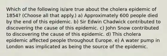 Which of the following is/are true about the cholera epidemic of 1854? (Choose all that apply.) a) Approximately 600 people died by the end of this epidemic. b) Sir Edwin Chadwick contributed to discovering the cause of this epidemic. c) John Snow contributed to discovering the cause of this epidemic. d) This cholera epidemic affected people throughout Europe. e) A water pump in London was implicated as being the source of the epidemic.