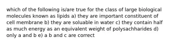 which of the following is/are true for the class of large biological molecules known as lipids a) they are important constituent of cell membrane b) they are soluable in water c) they contain half as much energy as an equivalent weight of polysachharides d) only a and b e) a b and c are correct