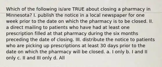 Which of the following is/are TRUE about closing a pharmacy in Minnesota? I. publish the notice in a local newspaper for one week prior to the date on which the pharmacy is to be closed. II. a direct mailing to patients who have had at least one prescription filled at that pharmacy during the six months preceding the date of closing. III. distribute the notice to patients who are picking up prescriptions at least 30 days prior to the date on which the pharmacy will be closed. a. I only b. I and II only c. II and III only d. All