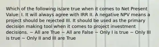 Which of the following is/are true when it comes to Net Present Value: I. It will always agree with IRR II. A negative NPV means a project should be rejected III. It should be used as the primary decision making tool when it comes to project investment decisions. ~ All are True ~ All are False ~ Only I is true ~ Only III is true ~ Only II and III are True